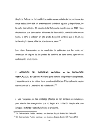 194
Según la Defensoría del pueblo los problemas de salud más frecuentes de los
niños desplazados son las enfermedades diarreicas agudas y respiratorias, de
la piel y desnutrición. El estudio de la Defensoría muestra que de 1027 niños
desplazados que demuestran síntomas de desnutrición, contabilizados en un
barrio, el 38% lo estaban en alto grado. Encontró también que el 67.5% no
tenían ningún tipo de afiliación al sistema de salud.118
Los niños desplazados en su condición de población que ha huido por
amenazas de alguna de las partes del conflicto se tiene como signo de su
participación en el mismo.
2. ATENCIÓN DEL GOBIERNO NACIONAL A LA POBLACIÓN
DESPLAZADA. El Gobierno Nacional para atender a la población desplazada,
y especialmente a los niños, tiene grandes debilidades. Principalmente, según
los estudios de la Defensoría del Pueblo son :119
• Las respuestas de las entidades oficiales se han centrado en soluciones
para atender las emergencias, que no llegan a la población desplazada y no
arreglan de fondo y estructuralmente el problema.
118
Cfr. Defensoría del Pueblo. La niñez y sus derechos. Bogotá. Boletín Nº4 Página 23
119
Cfr. Defensoría del Pueblo. La niñez y sus derechos. Bogotá. Boletín Nº5 Página 27-30
 