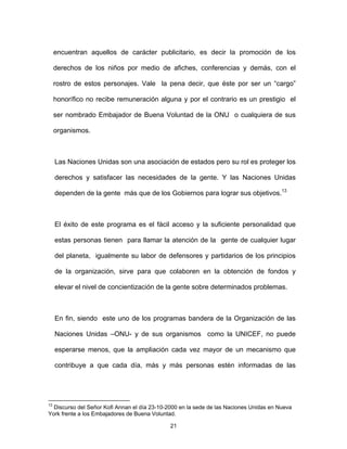 21
encuentran aquellos de carácter publicitario, es decir la promoción de los
derechos de los niños por medio de afiches, conferencias y demás, con el
rostro de estos personajes. Vale la pena decir, que éste por ser un “cargo”
honorífico no recibe remuneración alguna y por el contrario es un prestigio el
ser nombrado Embajador de Buena Voluntad de la ONU o cualquiera de sus
organismos.
Las Naciones Unidas son una asociación de estados pero su rol es proteger los
derechos y satisfacer las necesidades de la gente. Y las Naciones Unidas
dependen de la gente más que de los Gobiernos para lograr sus objetivos.13
El éxito de este programa es el fácil acceso y la suficiente personalidad que
estas personas tienen para llamar la atención de la gente de cualquier lugar
del planeta, igualmente su labor de defensores y partidarios de los principios
de la organización, sirve para que colaboren en la obtención de fondos y
elevar el nivel de concientización de la gente sobre determinados problemas.
En fin, siendo este uno de los programas bandera de la Organización de las
Naciones Unidas –ONU- y de sus organismos como la UNICEF, no puede
esperarse menos, que la ampliación cada vez mayor de un mecanismo que
contribuye a que cada día, más y más personas estén informadas de las
13
Discurso del Señor Kofi Annan el día 23-10-2000 en la sede de las Naciones Unidas en Nueva
York frente a los Embajadores de Buena Voluntad.
 