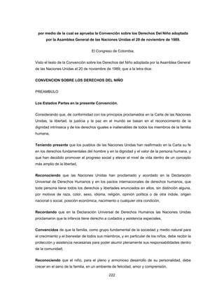222
por medio de la cual se aprueba la Convención sobre los Derechos Del Niño adoptada
por la Asamblea General de las Naciones Unidas el 20 de noviembre de 1989.
El Congreso de Colombia,
Visto el texto de la Convención sobre los Derechos del Niño adoptada por la Asamblea General
de las Naciones Unidas el 20 de noviembre de 1989, que a la letra dice:
CONVENCION SOBRE LOS DERECHOS DEL NIÑO
PREAMBULO
Los Estados Partes en la presente Convención.
Considerando que, de conformidad con los principios proclamados en la Carta de las Naciones
Unidas, la libertad, la justicia y la paz en el mundo se basan en el reconocimiento de la
dignidad intrínseca y de los derechos iguales e inalienables de todos los miembros de la familia
humana,
Teniendo presente que los pueblos de las Naciones Unidas han reafirmado en la Carta su fe
en los derechos fundamentales del hombre y en la dignidad y el valor de la persona humana, y
que han decidido promover el progreso social y elevar el nivel de vida dentro de un concepto
más amplio de la libertad,
Reconociendo que las Naciones Unidas han proclamado y acordado en la Declaración
Universal de Derechos Humanos y en los pactos internacionales de derechos humanos, que
toda persona tiene todos los derechos y libertades enunciados en ellos, sin distinción alguna,
por motivos de raza, color, sexo, idioma, religión, opinión política o de otra índole, origen
nacional o social, posición económica, nacimiento o cualquier otra condición,
Recordando que en la Declaración Universal de Derechos Humanos las Naciones Unidas
proclamaron que la infancia tiene derecho a cuidados y asistencia especiales,
Convencidos de que la familia, como grupo fundamental de la sociedad y medio natural para
el crecimiento y el bienestar de todos sus miembros, y en particular de los niños, debe recibir la
protección y asistencia necesarias para poder asumir plenamente sus responsabilidades dentro
de la comunidad,
Reconociendo que el niño, para el pleno y armonioso desarrollo de su personalidad, debe
crecer en el seno de la familia, en un ambiente de felicidad, amor y comprensión,
 