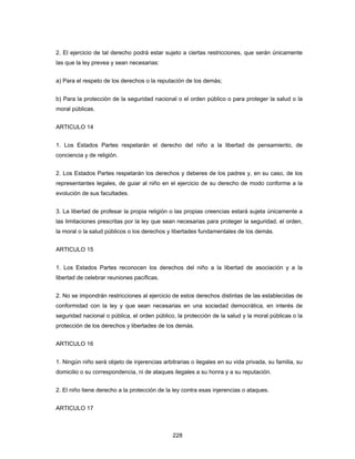 228
2. El ejercicio de tal derecho podrá estar sujeto a ciertas restricciones, que serán únicamente
las que la ley prevea y sean necesarias:
a) Para el respeto de los derechos o la reputación de los demás;
b) Para la protección de la seguridad nacional o el orden público o para proteger la salud o la
moral públicas.
ARTICULO 14
1. Los Estados Partes respetarán el derecho del niño a la libertad de pensamiento, de
conciencia y de religión.
2. Los Estados Partes respetarán los derechos y deberes de los padres y, en su caso, de los
representantes legales, de guiar al niño en el ejercicio de su derecho de modo conforme a la
evolución de sus facultades.
3. La libertad de profesar la propia religión o las propias creencias estará sujeta únicamente a
las limitaciones prescritas por la ley que sean necesarias para proteger la seguridad, el orden,
la moral o la salud públicos o los derechos y libertades fundamentales de los demás.
ARTICULO 15
1. Los Estados Partes reconocen los derechos del niño a la libertad de asociación y a la
libertad de celebrar reuniones pacíficas.
2. No se impondrán restricciones al ejercicio de estos derechos distintas de las establecidas de
conformidad con la ley y que sean necesarias en una sociedad democrática, en interés de
seguridad nacional o pública, el orden público, la protección de la salud y la moral públicas o la
protección de los derechos y libertades de los demás.
ARTICULO 16
1. Ningún niño será objeto de injerencias arbitrarias o ilegales en su vida privada, su familia, su
domicilio o su correspondencia, ni de ataques ilegales a su honra y a su reputación.
2. El niño tiene derecho a la protección de la ley contra esas injerencias o ataques.
ARTICULO 17
 