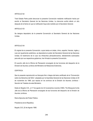 246
ARTICULO 52
Todo Estado Parte podrá denunciar la presente Convención mediante notificación hecha por
escrito al Secretario General de las Naciones Unidas, La denuncia surtirá efecto un año
después de la fecha en que la notificación haya sido recibido por el Secretario General.
ARTICULO 53
Se designa depositario de la presente Convención al Secretario General de las Naciones
Unidas.
ARTICULO 54
El original de la presente Convención, cuyos textos en árabe, chino, español, francés, inglés y
ruso son igualmente auténticos, se depositará en poder del Secretario General de las Naciones
Unidas. En testimonio de lo cual, los infrascritos plenipotenciarios, debidamente autorizados
para ello por sus respectivos gobiernos, han firmado la presente Convención.
El suscrito Jefe de la Oficina de Planeación encargado de las funciones del despacho de la
División de Asuntos Jurídicos del Ministerio de Relaciones Exteriores,
CERTIFICA:
Que la presente reproducción es fotocopia fiel e íntegra del texto certificado de la "Convención
sobre los Derechos del Niño", adoptada por la Asamblea General de las Naciones Unidas el 20
de noviembre de 1989, que reposa en los archivos de la División de Asuntos Jurídicos -
Sección de Tratados de este Ministerio.
Dada en Bogotá, D.E., el 17 de agosto de mil novecientos noventa (1990). Tito Mosquera Irurita
Jefe de la Oficina de Planeación encargado de las funciones del despacho de la División de
Asuntos Jurídicos.
Rama Ejecutiva del Poder Público.
Presidencia de la República.
Bogotá, D.E.,22 de Agosto 1990.
 