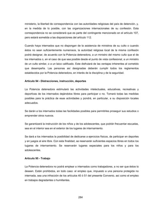 284
ministerio, la libertad de correspondencia con las autoridades religiosas del país de detención, y,
en la medida de lo posible, con las organizaciones internacionales de su confesión. Esta
correspondencia no se considerará que es parte del contingente mencionado en el artículo 107,
pero estará sometida a las disposiciones del artículo 112.
Cuando haya internados que no dispongan de la asistencia de ministros de su culto o cuando
éstos no sean suficientemente numerosos, la autoridad religiosa local de la misma confesión
podrá designar, de acuerdo con la Potencia detenedora, a un ministro del mismo culto que el de
los internados o, en el caso de que sea posible desde el punto de vista confesional, a un ministro
de un culto similar, o a un laico calificado. Este disfrutará de las ventajas inherentes al cometido
que desempeña. Las personas así designadas deberán cumplir todos los reglamentos
establecidos por la Potencia detenedora, en interés de la disciplina y de la seguridad.
Artículo 94 - Distracciones, instrucción, deportes
La Potencia detenedora estimulará las actividades intelectuales, educativas, recreativas y
deportivas de los internados dejándolos libres para participar o no. Tomará todas las medidas
posibles para la práctica de esas actividades y pondrá, en particular, a su disposición locales
adecuados.
Se darán a los internados todas las facilidades posibles para permitirles proseguir sus estudios o
emprender otros nuevos.
Se garantizará la instrucción de los niños y de los adolescentes, que podrán frecuentar escuelas,
sea en el interior sea en el exterior de los lugares de internamiento.
Se dará a los internados la posibilidad de dedicarse a ejercicios físicos, de participar en deportes
y en juegos al aire libre. Con esta finalidad, se reservarán suficientes espacios libres en todos los
lugares de internamiento. Se reservarán lugares especiales para los niños y para los
adolescentes.
Artículo 95 - Trabajo
La Potencia detenedora no podrá emplear a internados como trabajadores, a no ser que éstos lo
deseen. Están prohibidos, en todo caso: el empleo que, impuesto a una persona protegida no
internada, sea una infracción de los artículos 40 ó 51 del presente Convenio, así como el empleo
en trabajos degradantes o humillantes.
 