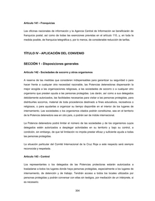 304
Artículo 141 - Franquicias
Las oficinas nacionales de información y la Agencia Central de Información se beneficiarán de
franquicia postal, así como de todas las exenciones previstas en el artículo 110, y, en toda la
medida posible, de franquicia telegráfica o, por lo menos, de considerable reducción de tarifas.
TÍTULO IV - APLICACIÓN DEL CONVENIO
SECCIÓN 1 - Disposiciones generales
Artículo 142 - Sociedades de socorro y otros organismos
A reserva de las medidas que consideren indispensables para garantizar su seguridad o para
hacer frente a cualquier otra necesidad razonable, las Potencias detenedoras dispensarán la
mejor acogida a las organizaciones religiosas, a las sociedades de socorro o a cualquier otro
organismo que presten ayuda a las personas protegidas. Les darán, así como a sus delegados
debidamente autorizados, las facilidades necesarias para visitar a las personas protegidas, para
distribuirles socorros, material de toda procedencia destinado a fines educativos, recreativos o
religiosos, o para ayudarlas a organizar su tiempo disponible en el interior de los lugares de
internamiento. Las sociedades o los organismos citados podrán constituirse, sea en el territorio
de la Potencia detenedora sea en otro país, o podrán ser de índole internacional.
La Potencia detenedora podrá limitar el número de las sociedades y de los organismos cuyos
delegados estén autorizados a desplegar actividades en su territorio y bajo su control, a
condición, sin embargo, de que tal limitación no impida prestar eficaz y suficiente ayuda a todas
las personas protegidas.
La situación particular del Comité Internacional de la Cruz Roja a este respecto será siempre
reconocida y respetada.
Artículo 143 - Control
Los representantes o los delegados de las Potencias protectoras estarán autorizados a
trasladarse a todos los lugares donde haya personas protegidas, especialmente a los lugares de
internamiento, de detención y de trabajo. Tendrán acceso a todos los locales utilizados por
personas protegidas y podrán conversar con ellas sin testigos, por mediación de un intérprete, si
es necesario.
 