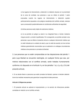 315
c) los lugares de internamiento y detención no deberán situarse en la proximidad
de la zona de combate. Las personas a que se refiere el párrafo 1 serán
evacuadas cuando los lugares de internamiento o detención queden
particularmente expuestos a los peligros resultantes del conflicto armado, siempre
que su evacuación pueda efectuarse en condiciones suficientes de seguridad;
d) dichas personas serán objeto de exámenes médicos;
e) no se pondrán en peligro su salud ni su integridad física o mental, mediante
ninguna acción u omisión injustificadas. Por consiguiente, se prohibe someter a las
personas a que se refiere el presente artículo a cualquier intervención médica que
no esté indicada por su estado de salud y que no esté de acuerdo con las normas
médicas generalmente reconocidas que se aplicarían en análogas circunstancias
médicas a las personas no privadas de libertad.
3. Las personas que no estén comprendidas en las disposiciones del párrafo 1
pero cuya libertad se encuentre restringida, en cualquier forma que sea, por
motivos relacionados con el conflicto armado, serán tratadas humanamente
conforme a lo dispuesto en el artículo 4 y en los párrafos 1 a), c) y d) y 2 b) del
presente artículo.
4. Si se decide liberar a personas que estén privadas de libertad, quienes lo decidan deberán
tomar las medidas necesarias para garantizar la seguridad de tales personas.
Artículo 6. Diligencias penales
1. El presente artículo se aplicará al enjuiciamiento y a la sanción de infracciones penales
cometidas en relación con el conflicto armado.
 