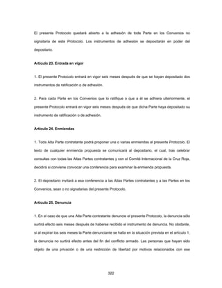 322
El presente Protocolo quedará abierto a la adhesión de toda Parte en los Convenios no
signataria de este Protocolo. Los instrumentos de adhesión se depositarán en poder del
depositario.
Artículo 23. Entrada en vigor
1. El presente Protocolo entrará en vigor seis meses después de que se hayan depositado dos
instrumentos de ratificación o de adhesión.
2. Para cada Parte en los Convenios que lo ratifique o que a él se adhiera ulteriormente, el
presente Protocolo entrará en vigor seis meses después de que dicha Parte haya depositado su
instrumento de ratificación o de adhesión.
Artículo 24. Enmiendas
1. Toda Alta Parte contratante podrá proponer una o varias enmiendas al presente Protocolo. El
texto de cualquier enmienda propuesta se comunicará al depositario, el cual, tras celebrar
consultas con todas las Altas Partes contratantes y con el Comité Internacional de la Cruz Roja,
decidirá si conviene convocar una conferencia para examinar la enmienda propuesta.
2. El depositario invitará a esa conferencia a las Altas Partes contratantes y a las Partes en los
Convenios, sean o no signatarias del presente Protocolo.
Artículo 25. Denuncia
1. En el caso de que una Alta Parte contratante denuncie el presente Protocolo, la denuncia sólo
surtirá efecto seis meses después de haberse recibido el instrumento de denuncia. No obstante,
si al expirar los seis meses la Parte denunciante se halla en la situación prevista en el artículo 1,
la denuncia no surtirá efecto antes del fin del conflicto armado. Las personas que hayan sido
objeto de una privación o de una restricción de libertad por motivos relacionados con ese
 