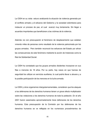45
La CIDH en su visita estuvo analizando la situación de violencia generada por
el conflicto armado y el esfuerzo del Gobierno y la sociedad colombiana para
instaurar un proceso de paz, el cual avanzó muy lentamente. Sin llegar a
acuerdos importantes que beneficiaran a las victimas de la violencia.
Además vio con preocupación el fenómeno de desplazamiento que estaban
viviendo miles de personas como resultado de la violencia patrocinada por los
grupos armados. Pero también reconoció los esfuerzos del Estado por aliviar
las consecuencias de este fenómeno mediante la acción de Instancias como la
Red de Solidaridad Social.
La CIDH ha constatado que los grupos armados disidentes incorporan en sus
filas a menores de 18 años. Por su parte, hay casos en que fuerzas de
seguridad los utilizan en servicios auxiliares, lo cual podría llevar a abusos y a
la posible participación de los menores en la lucha armada.
La CIDH y otros organismos intergubernamentales, consideran que los ataques
a los defensores de los derechos humanos tienen un grave efecto multiplicador
sobre las violaciones a los derechos humanos de toda la población. En el año
2001 fueron asesinados aproximadamente trece defensores de los derechos
humanos. Esta preocupación de la Comisión por los defensores de los
derechos humanos se ve reflejada en los numerosos procedimientos de
 