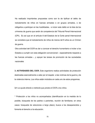 70
Ha realizado importantes propuestas como son la de tipificar el delito de
reclutamiento de niños en fuerzas armadas o en grupos armados, o de
obligarlos a participar en las hostilidades, e incluir este delito en la lista de los
crímenes de guerra que serán de competencia del Tribunal Penal Internacional
(CPI). Es así que en el artículo 8 del Estatuto de la Corte penal Internacional
se considera que el reclutamiento de niños de menos de15 años es un Crimen
de guerra.
Otra actividad del CICR es dar a conocer el derecho humanitario e incitar a los
Estados a cumplir con esta obligación convencional – especialmente respecto a
las fuerzas armadas -, y apoyar las tareas de promoción de las sociedades
nacionales
3. ACTIVIDADES DEL CICR. Este organismo realiza actividades de protección
destinadas esencialmente a velar por el respeto a las victimas de la guerra y de
la violencia interna. Los niños están incluidos en cada uno de estos programas.
3.1 La ayuda directa o indirecta que presta el CICR a los niños.
* Protección a los niños no acompañados (identificación en la medida de lo
posible, búsqueda de los padres o parientes, reunión de familiares; en otros
casos: búsqueda de soluciones a largo plazo), busca a los desaparecidos y
fomenta el derecho a la educación.
 