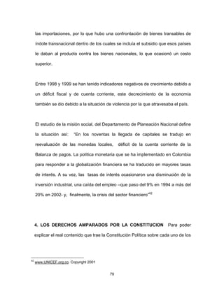 79
las importaciones, por lo que hubo una confrontación de bienes transables de
índole transnacional dentro de los cuales se incluía el subsidio que esos países
le daban al producto contra los bienes nacionales, lo que ocasionó un costo
superior.
Entre 1998 y 1999 se han tenido indicadores negativos de crecimiento debido a
un déficit fiscal y de cuenta corriente, este decrecimiento de la economía
también se dio debido a la situación de violencia por la que atravesaba el país.
El estudio de la misión social, del Departamento de Planeación Nacional define
la situación así: “En los noventas la llegada de capitales se tradujo en
reevaluación de las monedas locales, déficit de la cuenta corriente de la
Balanza de pagos. La política monetaria que se ha implementado en Colombia
para responder a la globalización financiera se ha traducido en mayores tasas
de interés. A su vez, las tasas de interés ocasionaron una disminución de la
inversión industrial, una caída del empleo –que paso del 9% en 1994 a más del
20% en 2002- y, finalmente, la crisis del sector financiero”42
4. LOS DERECHOS AMPARADOS POR LA CONSTITUCION Para poder
explicar el real contenido que trae la Constitución Política sobre cada uno de los
42
www.UNICEF.org.co. Copyright 2001
 