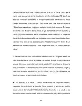 83
La integridad personal, que está constituida tanto por la física, como por la
moral está consagrada en la Constitución en el artículo doce (12) donde se
dice que nadie será sometido a la desaparición forzada, a torturas ni a tratos
crueles, inhumanos o degradantes. Esto quiere decir que este artículo doce
(12) de la carta puede ser violado en cualquier ámbito de la persona. En lo que
concierne a los derechos de los niños, el ya, mencionado artículo cuarenta y
cuatro (44) hace referencia a que los menores tienen derecho a la integridad
física, diciendo que estos deben ser protegidos contra toda forma de abandono,
violencia física o moral etc. Es decir que los niños tienen que vivir dentro de un
ambiente de armonía donde les sean respetados tanto su cuerpo como su
“alma”.
El decreto 2737 de 1989, comunmente conocido como el Código del menor, es
una de las formas en que la legislación colombiana protege la integridad física
y moral del menor, es en el artículo treinta y siete (37), en el cual se determina
en que momento un menor se encuentra en situación de abandono o peligro y
determina al mismo tiempo en su artículo treinta y dos (32) los deberes de las
personas cuando tengan conocimiento de esto.
4.3. El derecho a la salud. La salud es el estado de integridad corporal,
capacidad de rendimiento, y bienestar físico, psíquico y anímico en sentido
objetivo. En la Constitución Política Colombiana el derecho a la salud, no se
encuentra dentro del titulo de los derecho fundamentales, lo que no quiere decir
 