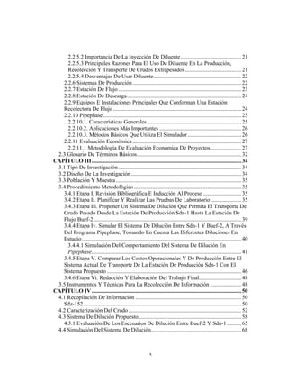 2.2.5.2 Importancia De La Inyección De Diluente........................................... 21
     2.2.5.3 Principales Razones Para El Uso De Diluente En La Producción,
     Recolección Y Transporte De Crudos Extrapesados........................................ 21
     2.2.5.4 Desventajas De Usar Diluente .............................................................. 22
   2.2.6 Sistemas De Producción ............................................................................. 22
   2.2.7 Estación De Flujo ....................................................................................... 23
   2.2.8 Estación De Descarga................................................................................. 24
   2.2.9 Equipos E Instalaciones Principales Que Conforman Una Estación
   Recolectora De Flujo ........................................................................................... 24
   2.2.10 Pipephase .................................................................................................. 25
     2.2.10.1. Características Generales................................................................... 25
     2.2.10.2. Aplicaciones Más Importantes .......................................................... 26
     2.2.10.3. Métodos Básicos Que Utiliza El Simulador ...................................... 26
   2.2.11 Evaluación Económica ............................................................................. 27
     2.2.11.1 Metodología De Evaluación Económica De Proyectos...................... 27
 2.3 Glosario De Términos Básicos.......................................................................... 32
CAPÍTULO III.......................................................................................................... 34
 3.1 Tipo De Investigación ....................................................................................... 34
 3.2 Diseño De La Investigación .............................................................................. 34
 3.3 Población Y Muestra ......................................................................................... 35
 3.4 Procedimiento Metodológico ............................................................................ 35
   3.4.1 Etapa I. Revisión Bibliográfica E Inducción Al Proceso ........................... 35
   3.4.2 Etapa Ii. Planificar Y Realizar Las Pruebas De Laboratorio...................... 35
   3.4.3 Etapa Iii. Proponer Un Sistema De Dilución Que Permita El Transporte De
   Crudo Pesado Desde La Estación De Producción Sdn-1 Hasta La Estación De
   Flujo Buef-2......................................................................................................... 39
   3.4.4 Etapa Iv. Simular El Sistema De Dilución Entre Sdn-1 Y Buef-2, A Través
   Del Programa Pipephase, Tomando En Cuenta Las Diferentes Diluciones En
   Estudio................................................................................................................. 40
     3.4.4.1 Simulación Del Comportamiento Del Sistema De Dilución En
     Pipephase.......................................................................................................... 41
   3.4.5 Etapa V. Comparar Los Costos Operacionales Y De Producción Entre El
   Sistema Actual De Transporte De La Estación De Producción Sdn-1 Con El
   Sistema Propuesto ............................................................................................... 46
   3.4.6 Etapa Vi. Redacción Y Elaboración Del Trabajo Final.............................. 48
 3.5 Instrumentos Y Técnicas Para La Recolección De Información ...................... 48
CAPÍTULO IV .......................................................................................................... 50
 4.1 Recopilación De Información ........................................................................... 50
   Sdz-152................................................................................................................ 50
 4.2 Caracterización Del Crudo ................................................................................ 52
 4.3 Sistema De Dilución Propuesto......................................................................... 58
   4.3.1 Evaluación De Los Escenarios De Dilución Entre Buef-2 Y Sdn-1 .......... 65
 4.4 Simulación Del Sistema De Dilución................................................................ 68



                                                              x
 