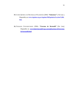91




15. CURSO QUÍMICA DE MATERIALES PELIGROSOS (2004). “Soluciones” [ On Line ].
        Disponible en: www.ciquime.org.or/ciquime/Pdf/química/Leccion%206.
        Pdf.



16. TRABAJOS UNIVERSITARIOS (2004). “Teorema de Bernoulli” [On Line].
         Disponible en: www.html.rincondelvago.com/aplicaciones-dl-teorema-
         de-bernoulli.html.
 