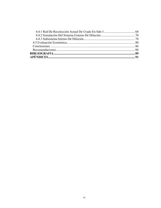 4.4.1 Red De Recolección Actual De Crudo En Sdn-1 ....................................... 68
    4.4.2 Simulación Del Sistema Externo De Dilución ........................................... 70
    4.4.3 Subsistema Interno De Dilución................................................................. 78
  4.5 Evaluación Económica ...................................................................................... 80
  Conclusiones ........................................................................................................... 86
  Recomendaciones.................................................................................................... 88
BIBLIOGRAFIA....................................................................................................... 89
APÉNDICES.............................................................................................................. 91




                                                             xi
 