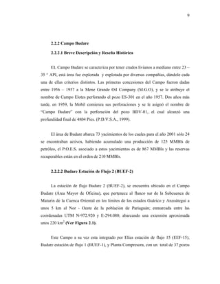9




     2.2.2 Campo Budare

     2.2.2.1 Breve Descripción y Reseña Histórica


     EL Campo Budare se caracteriza por tener crudos livianos a mediano entre 23 –
35 ° API, está área fue explorada y explotada por diversas compañías, dándole cada
una de ellas criterios distintos. Las primeras concesiones del Campo fueron dadas
entre 1956 – 1957 a la Mene Grande Oil Company (M.G.O), y se le atribuye el
nombre de Campo Elotes perforando el pozo ES-301 en el año 1957. Dos años más
tarde, en 1959, la Mobil comienza sus perforaciones y se le asignó el nombre de
“Campo Budare” con la perforación del pozo BDV-01, el cual alcanzó una
profundidad final de 4804 Pies. (P.D.V.S.A., 1999).


     El área de Budare abarca 73 yacimientos de los cuales para el año 2001 sólo 24
se encontraban activos, habiendo acumulado una producción de 125 MMBls de
petróleo, el P.O.E.S. asociado a estos yacimientos es de 867 MMBls y las reservas
recuperables están en el orden de 210 MMBls.


     2.2.2.2 Budare Estación de Flujo 2 (BUEF-2)


     La estación de flujo Budare 2 (BUEF-2), se encuentra ubicado en el Campo
Budare (Área Mayor de Oficina), que pertenece al flanco sur de la Subcuenca de
Maturín de la Cuenca Oriental en los limites de los estados Guárico y Anzoátegui a
unos 5 km al Nor - Oeste de la población de Pariaguán; enmarcada entre las
coordenadas UTM N-972.920 y E-294.080; abarcando una extensión aproximada
unos 220 km2 (Ver Figura 2.1).


     Este Campo a su vez esta integrado por Elías estación de flujo 15 (EEF-15),
Budare estación de flujo 1 (BUEF-1), y Planta Compresora, con un total de 37 pozos
 