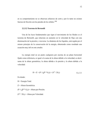 12




en su comportamiento no se observan esfuerzos de corte y por lo tanto no existen
fuerzas de fricción con las paredes de los sólidos. [14]


      2.2.3.2 Teorema de Bernoulli


      Una de las leyes fundamentales que rigen el movimiento de los fluidos es el
teorema de Bernoulli, que relaciona un aumento en la velocidad de flujo con una
disminución de la presión y viceversa. La dinámica de los líquidos, está regida por el
mismo principio de la conservación de la energía, obteniendo como resultado una
ecuación muy útil en este estudio.


      La energía total en un punto cualquiera por encima de un plano horizontal
fijado como referencia, es igual a la suma de la altura debido a la velocidad, es decir:
suma de la altura geométrica, la altura debida a la presión y la altura debida a la
velocidad.



                     H = Z + (P / ( ρ * Gn)) + (V2 / 2Gn)                       E.c 2.1

En donde:

H = Energía Total.

Z = Altura Geométrica.

(P / ( ρ * Gn)) = Altura por Presión.

(V2 / 2Gn) = Altura por Velocidad.
 