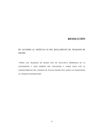 RESOLUCIÓN



DE ACUERDO AL ARTÍCULO 44 DEL REGLAMENTO DE TRABAJOS DE
GRADO:




“TODOS LOS TRABAJOS DE GRADO SON DE EXCLUSIVA PROPIEDAD DE LA

UNIVERSIDAD Y SÓLO PODRÁN SER UTILIZADOS A OTROS FINES CON EL

CONSENTIMIENTO DEL CONSEJO DE NÚCLEO RESPECTIVO, QUIEN LO PARTICIPARÁ

AL CONSEJO UNIVERSITARIO”.




                                 iii
 