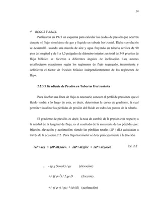 14




    BEGGS Y BRILL
         Publicaron en 1973 un esquema para calcular las caídas de presión que ocurren
durante el flujo simultáneo de gas y líquido en tubería horizontal. Dicha correlación
se desarrolló usando una mezcla de aire y agua fluyendo en tubería acrílica de 90
pies de longitud y de 1 a 1,5 pulgadas de diámetro interior; un total de 548 pruebas de
flujo bifásico se hicieron a diferentes ángulos de inclinación. Los autores
establecieron ecuaciones según los regímenes de flujo segregado, intermitente y
definieron el factor de fricción bifásico independientemente de los regímenes de
flujo.


         2.2.3.5 Gradiente de Presión en Tuberías Horizontales


         Para diseñar una línea de flujo es necesario conocer el perfil de presiones que el
fluido tendrá a lo largo de esta, es decir, determinar la curva de gradiente, la cual
permite visualizar las pérdidas de presión del fluido en todos los puntos de la tubería.


         El gradiente de presión, es decir, la tasa de cambio de la presión con respecto a
la unidad de la longitud de flujo, es el resultado de la sumatoria de las pérdidas por:
fricción, elevación y aceleración; siendo las pérdidas totales (dP / dL) calculadas a
través de la ecuación.2.2. Para flujo horizontal se debe principalmente a la fricción.


   (dP / dL) = (dP /dL)elev. + (dP / dL)fric + (dP / dL)acel.                     Ec. 2.2




             =   - (ρ g Senoθ ) / ge      (elevación)


                 +/- (f ρ v2) / 2 ge D      (fricción)


                 +/- (( ρ v) / ge) * (dv/dl) (aceleración)
 