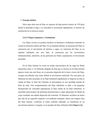 18




      Energía cinética

      Salvo para altas tasa de flujo en regiones de baja presión (menor de 150 lpca)
donde la densidad es baja y la velocidad se incrementa rápidamente, el término de
aceleración no se toma en cuenta.


      2.2.3.7 Flujos Laminares y Turbulentos

      Los flujos viscosos se pueden clasificar en laminares o turbulentos teniendo en
cuenta la estructura interna del flujo. En un régimen laminar, la estructura del flujo se
caracteriza por el movimiento de láminas o capas. La estructura del flujo en un
régimen     turbulento   por   otro   lado,   se   caracteriza   por   los   movimientos
tridimensionales, aleatorios, de las partículas de fluido, superpuestos al movimiento
promedio.


      En un flujo laminar no existe un estado macroscópico de las capas de fluido
adyacentes entre sí. Un filamento delgado de tinta que se inyecte en un flujo laminar
aparece como una sola línea; no se presenta dispersión de la tinta a través del flujo,
excepto una difusión muy lenta, debido al movimiento molecular. Por otra parte, un
filamento de tinta inyectado en un flujo turbulento rápidamente se dispersa en todo el
campo de flujo; la línea del colorante se descompone en una enredada maraña de
hilos de tinta. Este comportamiento del flujo turbulento se debe a las pequeñas
fluctuaciones de velocidad superpuestas al flujo medio de un flujo turbulento; el
mezclado macroscópico de partículas pertenecientes a capas adyacentes de fluido da
como resultado una rápida dispersión del colorante. El filamento rectilíneo de humo
que sale de un cigarrillo expuesto a un ambiente tranquilo, ofrece una imagen clara
del flujo laminar. Conforme el humo continúa subiendo, se transforma en un
movimiento aleatorio, irregular; es un ejemplo de flujo turbulento (Ver Figura 2.2).
 