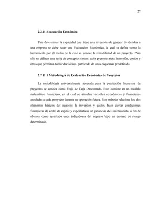 27




     2.2.11 Evaluación Económica


     Para determinar la capacidad que tiene una inversión de generar dividendos a
una empresa se debe hacer una Evaluación Económica, la cual se define como la
herramienta por el medio de la cual se conoce la rentabilidad de un proyecto. Para
ello se utilizan una serie de conceptos como: valor presente neto, inversión, costos y
otros que permitan tomar decisiones partiendo de unos esquemas predefinido.


     2.2.11.1 Metodología de Evaluación Económica de Proyectos

     La metodología universalmente aceptada para la evaluación financiera de
proyectos se conoce como Flujo de Caja Descontado. Este consiste en un modelo
matemático financiero, en el cual se simulan variables económicas y financieras
asociadas a cada proyecto durante su operación futura. Este método relaciona los dos
elementos básicos del negocio: la inversión y gastos, bajo ciertas condiciones
financieras de costo de capital y expectativas de ganancias del inversionista, a fin de
obtener como resultado unos indicadores del negocio bajo un entorno de riesgo
determinado.
 