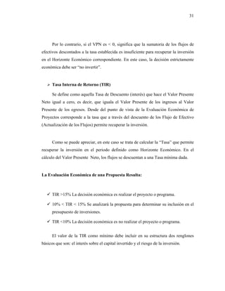 31




      Por lo contrario, si el VPN es < 0, significa que la sumatoria de los flujos de
efectivos descontados a la tasa establecida es insuficiente para recuperar la inversión
en el Horizonte Económico correspondiente. En este caso, la decisión estrictamente
económica debe ser “no invertir”.


      Tasa Interna de Retorno (TIR)

      Se define como aquella Tasa de Descuento (interés) que hace el Valor Presente
Neto igual a cero, es decir, que iguala el Valor Presente de los ingresos al Valor
Presente de los egresos. Desde del punto de vista de la Evaluación Económica de
Proyectos corresponde a la tasa que a través del descuento de los Flujo de Efectivo
(Actualización de los Flujos) permite recuperar la inversión.


      Como se puede apreciar, en este caso se trata de calcular la “Tasa” que permite
recuperar la inversión en el periodo definido como Horizonte Económico. En el
cálculo del Valor Presente Neto, los flujos se descuentan a una Tasa mínima dada.


La Evaluación Económica de una Propuesta Resulta:



      TIR >15% La decisión económica es realizar el proyecto o programa.

      10% < TIR < 15% Se analizará la propuesta para determinar su inclusión en el
      presupuesto de inversiones.

      TIR <10% La decisión económica es no realizar el proyecto o programa.


      El valor de la TIR como mínimo debe incluir en su estructura dos renglones
básicos que son: el interés sobre el capital invertido y el riesgo de la inversión.
 