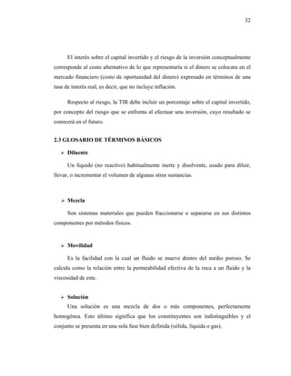 32




      El interés sobre el capital invertido y el riesgo de la inversión conceptualmente
corresponde al costo alternativo de lo que representaría si el dinero se colocara en el
mercado financiero (costo de oportunidad del dinero) expresado en términos de una
tasa de interés real, es decir, que no incluye inflación.

      Respecto al riesgo, la TIR debe incluir un porcentaje sobre el capital invertido,
por concepto del riesgo que se enfrenta al efectuar una inversión, cuyo resultado se
conocerá en el futuro.


2.3 GLOSARIO DE TÉRMINOS BÁSICOS

      Diluente

      Un líquido (no reactivo) habitualmente inerte y disolvente, usado para diluir,
llevar, o incrementar el volumen de algunas otras sustancias.



      Mezcla

      Son sistemas materiales que pueden fraccionarse o separarse en sus distintos
componentes por métodos físicos.


      Movilidad

      Es la facilidad con la cual un fluido se mueve dentro del medio poroso. Se
calcula como la relación entre la permeabilidad efectiva de la roca a un fluido y la
viscosidad de este.


      Solución
      Una solución es una mezcla de dos o más componentes, perfectamente
homogénea. Esto último significa que los constituyentes son indistinguibles y el
conjunto se presenta en una sola fase bien definida (sólida, líquida o gas).
 