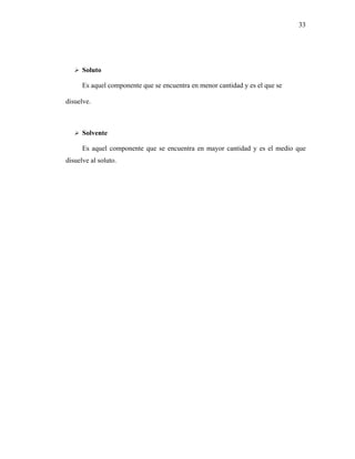 33




      Soluto

      Es aquel componente que se encuentra en menor cantidad y es el que se

disuelve.



      Solvente

      Es aquel componente que se encuentra en mayor cantidad y es el medio que
disuelve al soluto.
 