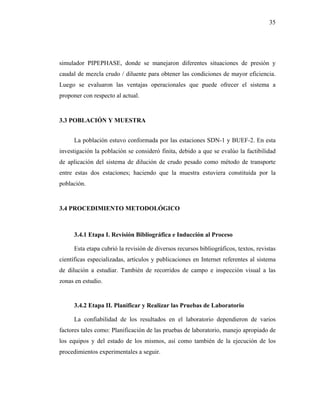 35




simulador PIPEPHASE, donde se manejaron diferentes situaciones de presión y
caudal de mezcla crudo / diluente para obtener las condiciones de mayor eficiencia.
Luego se evaluaron las ventajas operacionales que puede ofrecer el sistema a
proponer con respecto al actual.


3.3 POBLACIÓN Y MUESTRA


     La población estuvo conformada por las estaciones SDN-1 y BUEF-2. En esta
investigación la población se consideró finita, debido a que se evalúo la factibilidad
de aplicación del sistema de dilución de crudo pesado como método de transporte
entre estas dos estaciones; haciendo que la muestra estuviera constituida por la
población.


3.4 PROCEDIMIENTO METODOLÓGICO



     3.4.1 Etapa I. Revisión Bibliográfica e Inducción al Proceso

     Esta etapa cubrió la revisión de diversos recursos bibliográficos, textos, revistas
científicas especializadas, artículos y publicaciones en Internet referentes al sistema
de dilución a estudiar. También de recorridos de campo e inspección visual a las
zonas en estudio.


     3.4.2 Etapa II. Planificar y Realizar las Pruebas de Laboratorio

     La confiabilidad de los resultados en el laboratorio dependieron de varios
factores tales como: Planificación de las pruebas de laboratorio, manejo apropiado de
los equipos y del estado de los mismos, así como también de la ejecución de los
procedimientos experimentales a seguir.
 