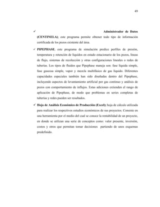 49




                                                    Administrador de Datos
(CENTINELA); este programa permite obtener todo tipo de información
certificada de los pozos existente del área.

PIPEPHASE; este programa de simulación predice perfiles de presión,
temperatura y retención de líquidos en estado estacionario de los pozos, líneas
de flujo, sistemas de recolección y otras configuraciones lineales o redes de
tuberías. Los tipos de fluidos que Pipephase maneja son: fase líquida simple,
fase gaseosa simple, vapor y mezcla multifásico de gas líquido. Diferentes
capacidades especiales también han sido diseñadas dentro del Pipephase,
incluyendo aspectos de levantamiento artificial por gas continuo y análisis de
pozos con comportamiento de influjos. Estas adiciones extienden el rango de
aplicación de Pipephase, de modo que problemas en series completas de
tuberías y redes pueden ser resultados.

Hoja de Análisis Económico de Producción (Excel); hoja de cálculo utilizada
para realizar los respectivos estudios económicos de sus proyectos. Consiste en
una herramienta por el medio del cual se conoce la rentabilidad de un proyecto,
en donde se utilizan una serie de conceptos como: valor presente, inversión,
costos y otros que permitan tomar decisiones partiendo de unos esquemas
predefinido.
 