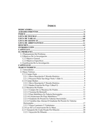 ÍNDICE
DEDICATORIA.......................................................................................................... v
AGRADECIMIENTOS ............................................................................................. vi
ÍNDICE ....................................................................................................................... ix
LISTA DE FIGURAS ...............................................................................................xii
LISTA DE TABLAS ................................................................................................xiii
LISTA DE GRÁFICAS ...........................................................................................xiv
LISTA DE ABREVIATURAS ................................................................................. xv
RESUMEN................................................................................................................xvi
INTRODUCCIÓN ...................................................................................................... 1
CAPÍTULO I ............................................................................................................... 3
EL PROBLEMA ......................................................................................................... 3
  1.1 Planteamiento Del Problema ............................................................................... 3
  1.2 Objetivos De La Investigación............................................................................ 5
    1.2.1 Objetivo General .......................................................................................... 5
    1.2.2 Objetivos Específicos ................................................................................... 5
  1.3 Justificación De La Investigación ....................................................................... 5
CAPÍTULO II ............................................................................................................. 7
MARCO TEORICO ................................................................................................... 7
  2.1 Antecedentes ....................................................................................................... 7
  2.2 Bases Teóricas..................................................................................................... 8
    2.2.1 Campo Zuata ................................................................................................ 8
      2.2.1.1 Breve Descripción Y Reseña Histórica .................................................. 8
      2.2.1.2 Proyecto Piloto San Diego Norte 1 (Sdn-1) ........................................... 8
    2.2.2 Campo Budare .............................................................................................. 9
      2.2.2.1 Breve Descripción Y Reseña Histórica .................................................. 9
      2.2.2.2 Budare Estación De Flujo 2 (Buef-2) ..................................................... 9
    2.2.3 Mecánica De Fluidos .................................................................................. 11
      2.2.3.1 Campos De La Mecánica De Fluidos ................................................... 11
      2.2.3.2 Teorema De Bernoulli .......................................................................... 12
      2.2.3.3 Flujo Multifásico En Tubería Horizontales .......................................... 13
      2.2.3.4 Correlaciones De Flujo Multifásico [11] ................................................ 13
      2.2.3.5 Gradiente De Presión En Tuberías Horizontales .................................. 14
      2.2.3.6 Variables Que Afectan El Gradiente De Presión En Tuberías
      Horizontales...................................................................................................... 17
      2.2.3.7 Flujos Laminares Y Turbulentos .......................................................... 18
    2.2.4 Ley De La Conservación De La Masa........................................................ 20
    2.2.5 Transporte De Crudo Pesado Por Dilución ................................................ 20
      2.2.5.1 Inyección De Diluente .......................................................................... 20



                                                               ix
 