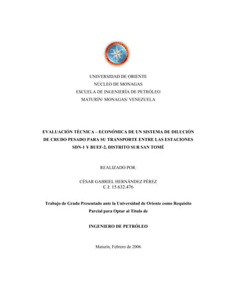 UNIVERSIDAD DE ORIENTE
                        NÚCLEO DE MONAGAS
               ESCUELA DE INGENIERÍA DE PETRÓLEO
                  MATURÍN/ MONAGAS/ VENEZUELA




EVALUACIÓN TÉCNICA – ECONÓMICA DE UN SISTEMA DE DILUCIÓN
DE CRUDO PESADO PARA SU TRANSPORTE ENTRE LAS ESTACIONES
             SDN-1 Y BUEF-2, DISTRITO SUR SAN TOMÉ



                           REALIZADO POR:


                 CÉSAR GABRIEL HERNÁNDEZ PÉREZ
                             C.I: 15.632.476


Trabajo de Grado Presentado ante la Universidad de Oriente como Requisito
                     Parcial para Optar al Título de


                     INGENIERO DE PETRÓLEO



                         Maturín, Febrero de 2006
 