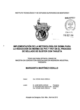 INSTITUTO TECNOLÓGICO Y DE ESTUDIOS SUPERIORES DE MONTERREY
,.....____ -----···
3'662-  q
1 BOCT 2013
IMPLEMENTACIÓN DE LA METODOLOGÍA SIX SIGMA PARA
LA REDUCCIÓN DE MERMA DE PVC Y PET EN EL PROCESO
DE SELLADO DE BLÍSTER CON TARJETA
TESIS QUE PARA OPTAR EL GRADO DE
MAESTRA EN CIENCIAS CON ESPECIALIDAD EN INGENIERÍA INDUSTRIAL
PRESENTA
MARGARITA MARTÍNEZ CEDILLO
Asesor: Dra. IVONNE ABUD URBIOLA
Jurado: Dr. JAIME MORA VARGAS
Dr. EDUARDO DÍAZ SANTILLÁN
Dra. IVONNE ABUD URBIOLA
Presidente
Secretario
Vocal
Atizapán de Zaragoza, Edo. Méx., Abril de 2012
 