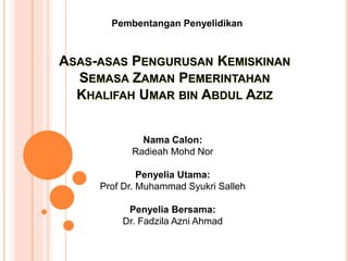 Pembentangan Penyelidikan 
ASAS-ASAS PENGURUSAN KEMISKINAN 
SEMASA ZAMAN PEMERINTAHAN 
KHALIFAH UMAR BIN ABDUL AZIZ 
Nama Calon: 
Radieah Mohd Nor 
Penyelia Utama: 
Prof Dr. Muhammad Syukri Salleh 
Penyelia Bersama: 
Dr. Fadzila Azni Ahmad 
 