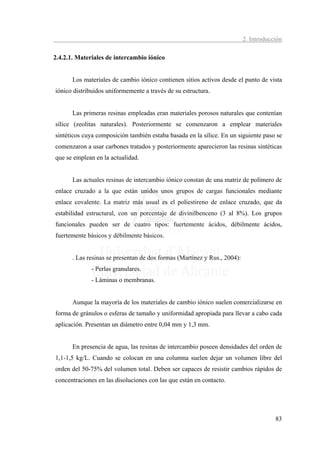 2. Introducción

2.4.2.1. Materiales de intercambio iónico


       Los materiales de cambio iónico contienen sitios activos desde el punto de vista
iónico distribuidos uniformemente a través de su estructura.


       Las primeras resinas empleadas eran materiales porosos naturales que contenían
sílice (zeolitas naturales). Posteriormente se comenzaron a emplear materiales
sintéticos cuya composición también estaba basada en la sílice. En un siguiente paso se
comenzaron a usar carbones tratados y posteriormente aparecieron las resinas sintéticas
que se emplean en la actualidad.


       Las actuales resinas de intercambio iónico constan de una matriz de polímero de
enlace cruzado a la que están unidos unos grupos de cargas funcionales mediante
enlace covalente. La matriz más usual es el poliestireno de enlace cruzado, que da
estabilidad estructural, con un porcentaje de divinilbenceno (3 al 8%). Los grupos
funcionales pueden ser de cuatro tipos: fuertemente ácidos, débilmente ácidos,
fuertemente básicos y débilmente básicos.


       . Las resinas se presentan de dos formas (Martínez y Rus., 2004):
              - Perlas granulares.
              - Láminas o membranas.


       Aunque la mayoría de los materiales de cambio iónico suelen comercializarse en
forma de gránulos o esferas de tamaño y uniformidad apropiada para llevar a cabo cada
aplicación. Presentan un diámetro entre 0,04 mm y 1,3 mm.


       En presencia de agua, las resinas de intercambio poseen densidades del orden de
1,1-1,5 kg/L. Cuando se colocan en una columna suelen dejar un volumen libre del
orden del 50-75% del volumen total. Deben ser capaces de resistir cambios rápidos de
concentraciones en las disoluciones con las que están en contacto.




                                                                                       83
 