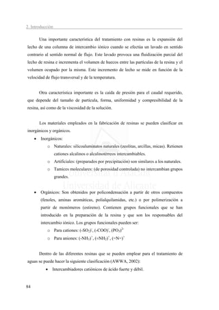 2. Introducción

         Una importante característica del tratamiento con resinas es la expansión del
lecho de una columna de intercambio iónico cuando se efectúa un lavado en sentido
contrario al sentido normal de flujo. Este lavado provoca una fluidización parcial del
lecho de resina e incrementa el volumen de huecos entre las partículas de la resina y el
volumen ocupado por la misma. Este incremento de lecho se mide en función de la
velocidad de flujo transversal y de la temperatura.


         Otra característica importante es la caída de presión para el caudal requerido,
que depende del tamaño de partícula, forma, uniformidad y compresibilidad de la
resina, así como de la viscosidad de la solución.


         Los materiales empleados en la fabricación de resinas se pueden clasificar en
inorgánicos y orgánicos.
     •   Inorgánicos:
             o Naturales: silicoaluminatos naturales (zeolitas, arcillas, micas). Retienen
                  cationes alcalinos o alcalinotérreos intercambiables.
             o Artificiales: (preparados por precipitación) son similares a los naturales.
             o Tamices moleculares: (de porosidad controlada) no intercambian grupos
                  grandes.


     •   Orgánicos: Son obtenidos por policondensación a partir de otros compuestos
         (fenoles, aminas aromáticas, polialquilamidas, etc.) o por polimerización a
         partir de monómeros (estireno). Contienen grupos funcionales que se han
         introducido en la preparación de la resina y que son los responsables del
         intercambio iónico. Los grupos funcionales pueden ser:
             o Para cationes: (-SO2)-, (-COO)-, (PO3)2-
             o Para aniones: (-NH3)+, (=NH2)+, (=N=)+


         Dentro de las diferentes resinas que se pueden emplear para el tratamiento de
aguas se puede hacer la siguiente clasificación (AWWA, 2002):
            •   Intercambiadores catiónicos de ácido fuerte y débil.


84
 