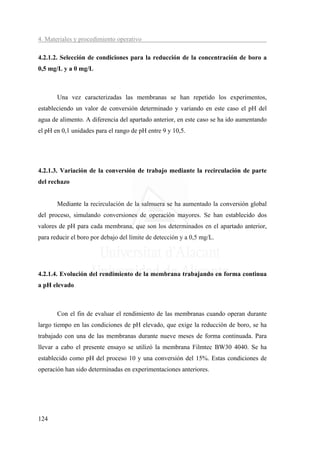 4. Materiales y procedimiento operativo

4.2.1.2. Selección de condiciones para la reducción de la concentración de boro a
0,5 mg/L y a 0 mg/L



       Una vez caracterizadas las membranas se han repetido los experimentos,
estableciendo un valor de conversión determinado y variando en este caso el pH del
agua de alimento. A diferencia del apartado anterior, en este caso se ha ido aumentando
el pH en 0,1 unidades para el rango de pH entre 9 y 10,5.




4.2.1.3. Variación de la conversión de trabajo mediante la recirculación de parte
del rechazo


       Mediante la recirculación de la salmuera se ha aumentado la conversión global
del proceso, simulando conversiones de operación mayores. Se han establecido dos
valores de pH para cada membrana, que son los determinados en el apartado anterior,
para reducir el boro por debajo del límite de detección y a 0,5 mg/L.




4.2.1.4. Evolución del rendimiento de la membrana trabajando en forma continua
a pH elevado



       Con el fin de evaluar el rendimiento de las membranas cuando operan durante
largo tiempo en las condiciones de pH elevado, que exige la reducción de boro, se ha
trabajado con una de las membranas durante nueve meses de forma continuada. Para
llevar a cabo el presente ensayo se utilizó la membrana Filmtec BW30 4040. Se ha
establecido como pH del proceso 10 y una conversión del 15%. Estas condiciones de
operación han sido determinadas en experimentaciones anteriores.




124
 
