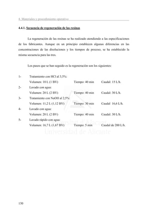 4. Materiales y procedimiento operativo

4.4.1. Secuencia de regeneración de las resinas


       La regeneración de las resinas se ha realizado atendiendo a las especificaciones
de los fabricantes. Aunque en un principio establecen algunas diferencias en las
concentraciones de las disoluciones y los tiempos de proceso, se ha establecido la
misma secuencia para las tres.


       Los pasos que se han seguido es la regeneración son los siguientes:


1-      Tratamiento con HCl al 3,5%:
        Volumen: 10 L (1 BV)               Tiempo: 40 min        Caudal: 15 L/h.
2-      Lavado con agua:
        Volumen: 20 L (2 BV)               Tiempo: 40 min        Caudal: 30 L/h.
3-      Tratamiento con NaOH al 2,5%:
        Volumen: 11,2 L (1,12 BV)          Tiempo: 30 min        Caudal 16,6 L/h.
4-      Lavado con agua:
        Volumen: 20 L (2 BV)               Tiempo: 40 min        Caudal: 30 L/h.
5-      Lavado rápido con agua:
        Volumen: 16,7 L (1,67 BV)          Tiempo: 5 min         Caudal de 200 L/h.




130
 