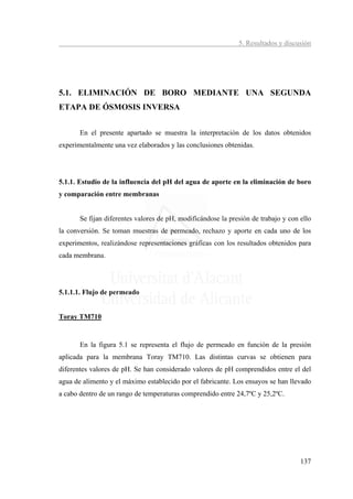 5. Resultados y discusión




5.1. ELIMINACIÓN DE BORO MEDIANTE UNA SEGUNDA
ETAPA DE ÓSMOSIS INVERSA


       En el presente apartado se muestra la interpretación de los datos obtenidos
experimentalmente una vez elaborados y las conclusiones obtenidas.




5.1.1. Estudio de la influencia del pH del agua de aporte en la eliminación de boro
y comparación entre membranas


       Se fijan diferentes valores de pH, modificándose la presión de trabajo y con ello
la conversión. Se toman muestras de permeado, rechazo y aporte en cada uno de los
experimentos, realizándose representaciones gráficas con los resultados obtenidos para
cada membrana.




5.1.1.1. Flujo de permeado


Toray TM710


       En la figura 5.1 se representa el flujo de permeado en función de la presión
aplicada para la membrana Toray TM710. Las distintas curvas se obtienen para
diferentes valores de pH. Se han considerado valores de pH comprendidos entre el del
agua de alimento y el máximo establecido por el fabricante. Los ensayos se han llevado
a cabo dentro de un rango de temperaturas comprendido entre 24,7ºC y 25,2ºC.




                                                                                    137
 
