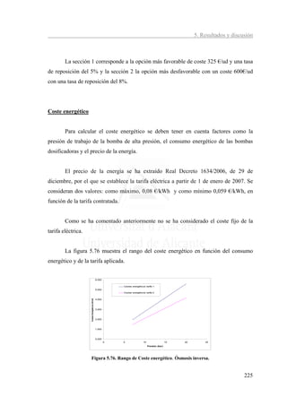 5. Resultados y discusión



        La sección 1 corresponde a la opción más favorable de coste 325 €/ud y una tasa
de reposición del 5% y la sección 2 la opción más desfavorable con un coste 600€/ud
con una tasa de reposición del 8%.




Coste energético


        Para calcular el coste energético se deben tener en cuenta factores como la
presión de trabajo de la bomba de alta presión, el consumo energético de las bombas
dosificadoras y el precio de la energía.


        El precio de la energía se ha extraído Real Decreto 1634/2006, de 29 de
diciembre, por el que se establece la tarifa eléctrica a partir de 1 de enero de 2007. Se
consideran dos valores: como máximo, 0,08 €/kWh y como mínimo 0,059 €/kWh, en
función de la tarifa contratada.


        Como se ha comentado anteriormente no se ha considerado el coste fijo de la
tarifa eléctrica.


        La figura 5.76 muestra el rango del coste energético en función del consumo
energético y de la tarifa aplicada.


                                                6,000


                                                            Costes energéticos tarifa 1
                                                5,000
                                                            Costes energéticos tarifa 2


                                                4,000
                    Costes Energéticos (€/m3)




                                                3,000



                                                2,000



                                                1,000



                                                0,000
                                                        0   5                10                   15   20       25
                                                                                  Presión (bar)




                    Figura 5.76. Rango de Coste energético. Ósmosis inversa.


                                                                                                                                 225
 