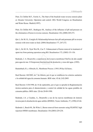 8 Bibliografía

Prats. D, Chillón M.F., Ferrón A., The Start of the brackish water reverse osmosis plant
at Alicante University: Operation and control. IDA World Congress on Desalination
and Water Reuse. Madrid (1997).


Prats. D, Chillón M.F., Rodríguez M., Analisys of the influence of pH and pressure on
the elimination of boron in reverse osmosis. Desalination 128, (2000) 269-273.


Qin J., Oo M. H., Coniglio B. Relationship between feer pH and permeate pH in reverse
osmosis with town water as feed. (2004) Desalination 177, 267-272.


Qin J., Oo M. H., Nynt Wai M., Cao Y. Enhancement of boron removal in treatment of
spent rise from patining operation using RO. Desalination 172, (2005) 151-156.


Redondo, J. A. Desarrollo y experiencias de la nueva membrana FilmTec de alto caudal
para agua de mar. II Simposium Internacional de desalación y reuso del agua. (1995).


Rautenbach, R. y Albrecht, R., Membrane Process. (1981).Wiley Ed.Suiza..


Real Decreto 140/2003, de 7 de febrero, por el que se establecen los criterios sanitarios
e la calidad del agua de consumo humano. BOE núm. 45 de 2-02-2003.


Real Decreto 1138/1990, de 14 de septiembre, por el que se aprueba la Reglamentación
técnico-sanitaria para el abastecimiento y control de calidad de las aguas potables de
consumo público. BOE núm. 226 de 20-09-1990.


Redondo, J.A. y Casañas, A., Desarrollo y uso de las nuevas membranas de ósmosis
inversa para la desalación de agua salobre (BWRO). Tecno Ambiente, 57, (1996) 63-66.


Redondo J., Busch M., De Witte J., Boron removal from seawater using FILMTEC high
rejection SWRO membranes. Desalination 156 (2003) 229-238.




                                                                                     285
 