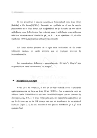 2. Introducción




       El boro presente en el agua se encuentra, de forma natural, como ácido bórico
[B(OH)3] e ión borato[B(OH)4-], formando un equilibrio, en el que la especie
predominante es el ácido bórico, con independencia de que la fuente de boro sea el
ácido bórico o uno de los boratos. Esto es debido a que el ácido bórico es un ácido muy
débil con una constante de disociación, pKa, de 9,15. A pH superiores a 10, el anión
metaborato [B(OH)4-] comienza a ser la especie dominante.



       Los iones boratos presentes en el agua están básicamente en un estado
totalmente   oxidado,   no   siendo   probable   que   se   produzcan    procesos   de
biotransformación.



       Las concentraciones de boro en el aire oscilan entre <0,5 ng/m3 y 80 ng/m3, con
un promedio, en todos los continentes, de 20 ng/m3.




2.1.1. Boro presente en el agua


       Como ya se ha comentado, el boro en un medio natural acuoso se encuentra
predominantemente en forma de ácido bórico [B(OH)3]. Éste se comporta como un
ácido de Lewis. El ión hidróxido reacciona con el ión hidrógeno con una constante de
disociación, pKa, de 9,15. El ácido bórico actúa como tal mediante la aceptación de un
par de electrones de un ión OH- entrante más que por transferencia de un protón al
hidróxido (figura 2. 1). En esta reacción el boro pasa de hibridación sp2 a sp3 en el
producto final.




14
 