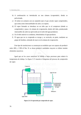2. Introducción


     b) A continuación es introducida en una cámara (evaporador), donde es
        pulverizada.
     c) Al entrar en contacto con un serpentín (por el que circula vapor comprimido),
        que actúa como intercambiador de calor, se evapora.
     d) El vapor formado se introduce en un tubo que va al compresor (donde es
        comprimido) y pasa a la cámara de evaporación, dentro del tubo, produciendo
        intercambio de calor (se aprovecha así el calor del agua producto).
     e) En el tubo anterior se condensa, obteniéndose el agua producto.
     f) El agua que no es evaporada se recoge y se recircula, en parte, mediante un
        grupo de bombeo, entrando de nuevo en la cámara de evaporación.


        Este tipo de instalaciones se construyen en módulos que son capaces de producir
entre 400 y 1.500 m3/día. Si se desea producir cantidades mayores se deben instalar
elementos sucesivos.


        Igual que en los casos anteriores se trabaja a bajas presiones para reducir la
temperatura de trabajo. La figura 2.13 muestra el diagrama del proceso de compresión
de vapor.




                       Figura 2.13. Evaporación por compresión de vapor.



36
 