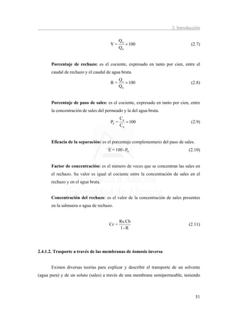 2. Introducción

                                             Qp
                                      Y=          × 100                          (2.7)
                                             Qb


      Porcentaje de rechazo: es el cociente, expresado en tanto por cien, entre el
      caudal de rechazo y el caudal de agua bruta.
                                             Qr
                                      R=        × 100                            (2.8)
                                             Qb


      Porcentaje de paso de sales: es el cociente, expresado en tanto por cien, entre
      la concentración de sales del permeado y la del agua bruta.
                                             Cp
                                      PS =        × 100                          (2.9)
                                             Cb


      Eficacia de la separación: es el porcentaje complementario del paso de sales.
                                     E = 100 - PS                              (2.10)


      Factor de concentración: es el número de veces que se concentran las sales en
      el rechazo. Su valor es igual al cociente entre la concentración de sales en el
      rechazo y en el agua bruta.


      Concentración del rechazo: es el valor de la concentración de sales presentes
      en la salmuera o agua de rechazo.


                                             Rs.Cb
                                     Cr =                                      (2.11)
                                             1- R




2.4.1.2. Trasporte a través de las membranas de ósmosis inversa


      Existen diversas teorías para explicar y describir el transporte de un solvente
(agua pura) y de un soluto (sales) a través de una membrana semipermeable, teniendo



                                                                                      51
 