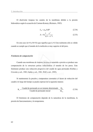 2. Introducción



       El disolvente traspasa los canales de la membrana debido a la presión
hidrostática según la ecuación de Carman-Koneny (Reimers, 1983):


                                       J W = ρW AΔP                              (2.34)
                                           1 ∈2
                                       A=K                                       (2.35)
                                           η ( 1− ∈) 2 t


       En este caso Δπ=0 y B=0 lo que significa que Js=0. Esto realmente sólo es válido
cuando se cumple que el tamaño de la molécula es muy superior al del poro.




Fenómeno de compactación


       Cuando una membrana de ósmosis inversa es sometida a presión se produce una
compactación de la estructura porosa reduciéndose el tamaño de los poros. Este
fenómeno produce una reducción progresiva del caudal de agua permeada (Fariñas y
Crovetto y col., 1983, Galtés y col., 1981, Wilf y col., 1995).


       Si mantenemos la presión y temperatura constantes el factor de reducción del
caudal a lo largo del tiempo se puede expresar de la siguiente manera:


                Caudal de permeado en un instante determinado Q A
         Kc =                                                =                   (2.36)
                         Caudal de permeado inicial            QAO


       El fenómeno de compactación depende de la naturaleza de la membrana, la
presión de funcionamiento y la temperatura.




62
 