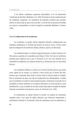 2. Introducción

         A las últimas membranas compuestas desarrolladas se les ha denominado
“membranas de alto flujo” (Redondo y col., 1995). Presentan la misma composición que
las membranas compuestas, son membranas de poliamida aromática pero permiten
obtener un mayor flujo de agua a través de ellas. A raíz de esto las presiones de trabajo
son menores, consiguiéndose un ahorro energético considerable (Redondo y Casañas,
1996).




2.4.1.4. Configuración de las membranas


         Las membranas se pueden utilizar adoptando diferentes configuraciones que
modifican notablemente el resultado del proceso de ósmosis inversa. Existen cuatro
tipos de configuración de membranas: Planas, tubulares, espiral y de fibra hueca.


         Las membranas planas se colocan en capas horizontales, en placas similares a un
filtro prensa, separadas por espaciadores que dirigen el flujo. Este tipo de membranas
presentan poca superficie por lo que su utilización se ha visto muy reducida. En la
actualidad son empleadas en la industria alimenticia y farmacéutica por ser muy fáciles
de lavar.


         Las membranas tubulares se colocan en el interior de tubos porosos que actúan
como soporte de las mismas. La solución a tratar circula por el interior del tubo,
mientras que el permeado fluye desde el interior hasta el exterior donde es recogido.
Para el tratamiento de aguas, este tipo de configuración fue abandonándose a medida
que las membranas en espiral se fueron perfeccionando y dominaron el mercado. En la
actualidad se utilizan sobretodo en la industria alimentaría, en la del automóvil y para
ultrafiltración, ya que el módulo de este tipo resulta eficaz para la recogida de líquidos
altamente concentrados como pinturas, zumos, etc. (Gonzalo y col., 1986).


         El arrollamiento en espiral consiste en enrollar un conjunto de membranas
separadas entre sí por capas de tejidos diferentes, que funcionan transportando y
canalizando el alimento y el permeado. Tanto las membranas como los separadores se

66
 