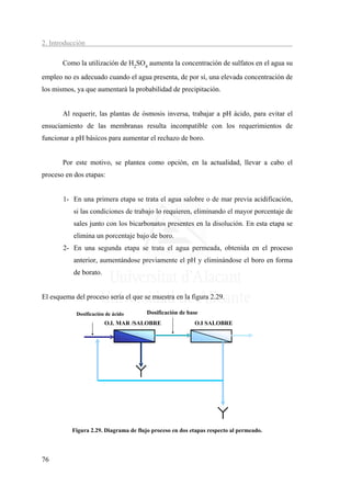 2. Introducción

       Como la utilización de H2SO4 aumenta la concentración de sulfatos en el agua su
empleo no es adecuado cuando el agua presenta, de por sí, una elevada concentración de
los mismos, ya que aumentará la probabilidad de precipitación.


       Al requerir, las plantas de ósmosis inversa, trabajar a pH ácido, para evitar el
ensuciamiento de las membranas resulta incompatible con los requerimientos de
funcionar a pH básicos para aumentar el rechazo de boro.


       Por este motivo, se plantea como opción, en la actualidad, llevar a cabo el
proceso en dos etapas:


       1- En una primera etapa se trata el agua salobre o de mar previa acidificación,
           si las condiciones de trabajo lo requieren, eliminando el mayor porcentaje de
           sales junto con los bicarbonatos presentes en la disolución. En esta etapa se
           elimina un porcentaje bajo de boro.
       2- En una segunda etapa se trata el agua permeada, obtenida en el proceso
           anterior, aumentándose previamente el pH y eliminándose el boro en forma
           de borato.


El esquema del proceso sería el que se muestra en la figura 2.29.

            Dosificación de ácido      Dosificación de base
                        O.I.. MAR /SALOBRE               O.I SALOBRE




          Figura 2.29. Diagrama de flujo proceso en dos etapas respecto al permeado.



76
 