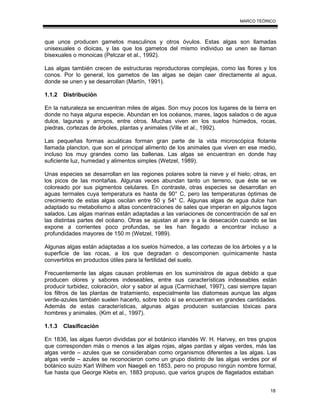 18
MARCO TEÓRICO
que unos producen gametos masculinos y otros óvulos. Estas algas son llamadas
unisexuales o dioicas, y las que los gametos del mismo individuo se unen se llaman
bisexuales o monoicas (Pelczar et al., 1992).
Las algas también crecen de estructuras reproductoras complejas, como las flores y los
conos. Por lo general, los gametos de las algas se dejan caer directamente al agua,
donde se unen y se desarrollan (Martín, 1991).
1.1.2 Distribución
En la naturaleza se encuentran miles de algas. Son muy pocos los lugares de la tierra en
donde no haya alguna especie. Abundan en los océanos, mares, lagos salados o de agua
dulce, lagunas y arroyos, entre otros. Muchas viven en los suelos húmedos, rocas,
piedras, cortezas de árboles, plantas y animales (Ville et al., 1992).
Las pequeñas formas acuáticas forman gran parte de la vida microscópica flotante
llamada plancton, que son el principal alimento de los animales que viven en ese medio,
incluso los muy grandes como las ballenas. Las algas se encuentran en donde hay
suficiente luz, humedad y alimentos simples (Wetzel, 1989).
Unas especies se desarrollan en las regiones polares sobre la nieve y el hielo; otras, en
los picos de las montañas. Algunas veces abundan tanto un terreno, que éste se ve
coloreado por sus pigmentos celulares. En contraste, otras especies se desarrollan en
aguas termales cuya temperatura es hasta de 90° C, pero las temperaturas óptimas de
crecimiento de estas algas oscilan entre 50 y 54° C. Algunas algas de agua dulce han
adaptado su metabolismo a altas concentraciones de sales que imperan en algunos lagos
salados. Las algas marinas están adaptadas a las variaciones de concentración de sal en
las distintas partes del océano. Otras se ajustan al aire y a la desecación cuando se las
expone a corrientes poco profundas, se les han llegado a encontrar incluso a
profundidades mayores de 150 m (Wetzel, 1989).
Algunas algas están adaptadas a los suelos húmedos, a las cortezas de los árboles y a la
superficie de las rocas, a los que degradan o descomponen químicamente hasta
convertirlos en productos útiles para la fertilidad del suelo.
Frecuentemente las algas causan problemas en los suministros de agua debido a que
producen olores y sabores indeseables, entre sus características indeseables están
producir turbidez, coloración, olor y sabor al agua (Carmichael, 1997), casi siempre tapan
los filtros de las plantas de tratamiento, especialmente las diatomeas aunque las algas
verde-azules también suelen hacerlo, sobre todo si se encuentran en grandes cantidades.
Además de estas características, algunas algas producen sustancias tóxicas para
hombres y animales. (Kim et al., 1997).
1.1.3 Clasificación
En 1836, las algas fueron divididas por el botánico irlandés W. H. Harvey, en tres grupos
que corresponden más o menos a las algas rojas, algas pardas y algas verdes, más las
algas verde – azules que se consideraban como organismos diferentes a las algas. Las
algas verde – azules se reconocieron como un grupo distinto de las algas verdes por el
botánico suizo Karl Wilhem von Naegeli en 1853, pero no propuso ningún nombre formal,
fue hasta que George Klebs en, 1883 propuso, que varios grupos de flagelados estaban
 