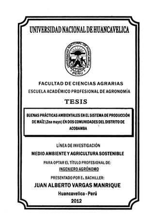 UNIVERSIDADNACIONALDEHUANCAVELICA
FACULTAD DE CIENCIAS AGRARIAS
ESCUELA ACADÉMICO PROFESIONAL DE AGRONOMÍA
·TESIS
BUENAS PRÁCTICAS AMBIENTALES EN ELSISTEMA DE PRODUCCIÓN
DE MAÍZ(Zea mays) EN DOSCOMUNIDADES_
DEL DISTRITODE
- ~
ACOBAMBA
LÍNEA DE INVESTIGACIÓN
MEDIO AMBIENTE YAGRICULTURA SOSTENIBLE
PARA OPTAR EL TÍTULO PROFESIONAL DE:
INGENIERO AGRÓNOMO
PRESENTADO POR EL BACHILLER:
JUAN ALBERTO VARGAS MANRIQUE
Huancavelica- Perú
2012
 