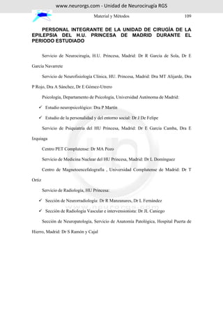 www.neurorgs.com - Unidad de Neurocirugía RGS
                                    Material y Métodos                             109


    PERSONAL INTEGRANTE DE LA UNIDAD DE CIRUGÍA DE LA
EPILEPSIA DEL H.U. PRINCESA DE MADRID DURANTE EL
PERIODO ESTUDIADO


        Servicio de Neurocirugía, H.U. Princesa, Madrid: Dr R García de Sola, Dr E

García Navarrete

        Servicio de Neurofisiología Clínica, HU. Princesa, Madrid: Dra MT Alijarde, Dra

P Rojo, Dra A Sánchez, Dr E Gómez-Utrero

        Psicología, Departamento de Psicología, Universidad Autónoma de Madrid:

         Estudio neuropsicológico: Dra P Martín

         Estudio de la personalidad y del entorno social: Dr J De Felipe

        Servicio de Psiquiatría del HU Princesa, Madrid: Dr E García Camba, Dra E

Izquiaga

        Centro PET Complutense: Dr MA Pozo

        Servicio de Medicina Nuclear del HU Princesa, Madrid: Dr L Domínguez

        Centro de Magnetoencefalografía , Universidad Complutense de Madrid: Dr T

Ortiz

        Servicio de Radiología, HU Princesa:

         Sección de Neurorradiología: Dr R Manzanares, Dr L Fernández

         Sección de Radiología Vascular e intervensionista: Dr JL Caniego

        Sección de Neuropatología, Servicio de Anatomía Patológica, Hospital Puerta de

Hierro, Madrid: Dr S Ramón y Cajal
 