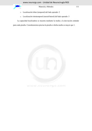 www.neurorgs.com - Unidad de Neurocirugía RGS
                                 Material y Métodos                                 111

         o Localización lobar (temporal) del lado operado: 2

         o Localización intratemporal (mesial/lateral) del lado operado: 3

     La capacidad localizadora se muestra mediante la media y la desviación estándar

para cada prueba. Consideraremos precisa la prueba si dicha media es mayor que 1.
 