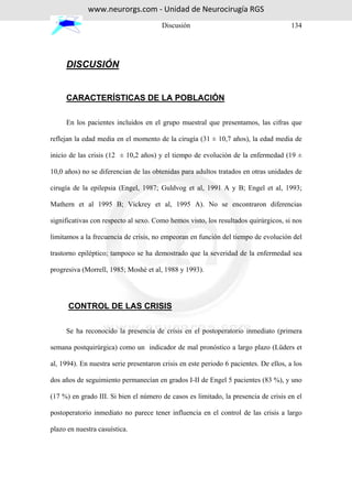 www.neurorgs.com - Unidad de Neurocirugía RGS
                                        Discusión                                      134




     DISCUSIÓN


     CARACTERÍSTICAS DE LA POBLACIÓN

     En los pacientes incluidos en el grupo muestral que presentamos, las cifras que

reflejan la edad media en el momento de la cirugía (31 ± 10,7 años), la edad media de

inicio de las crisis (12 ± 10,2 años) y el tiempo de evolución de la enfermedad (19 ±

10,0 años) no se diferencian de las obtenidas para adultos tratados en otras unidades de

cirugía de la epilepsia (Engel, 1987; Guldvog et al, 1991 A y B; Engel et al, 1993;

Mathern et al 1995 B; Vickrey et al, 1995 A). No se encontraron diferencias

significativas con respecto al sexo. Como hemos visto, los resultados quirúrgicos, si nos

limitamos a la frecuencia de crisis, no empeoran en función del tiempo de evolución del

trastorno epiléptico; tampoco se ha demostrado que la severidad de la enfermedad sea

progresiva (Morrell, 1985; Moshé et al, 1988 y 1993).




      CONTROL DE LAS CRISIS

     Se ha reconocido la presencia de crisis en el postoperatorio inmediato (primera

semana postquirúrgica) como un indicador de mal pronóstico a largo plazo (Lüders et

al, 1994). En nuestra serie presentaron crisis en este periodo 6 pacientes. De ellos, a los

dos años de seguimiento permanecían en grados I-II de Engel 5 pacientes (83 %), y uno

(17 %) en grado III. Si bien el número de casos es limitado, la presencia de crisis en el

postoperatorio inmediato no parece tener influencia en el control de las crisis a largo

plazo en nuestra casuística.
 