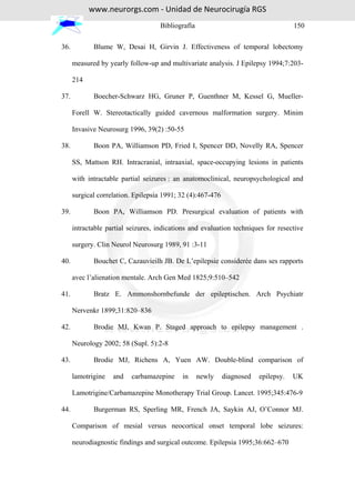 www.neurorgs.com - Unidad de Neurocirugía RGS
                                    Bibliografía                                     150

36.          Blume W, Desai H, Girvin J. Effectiveness of temporal lobectomy

      measured by yearly follow-up and multivariate analysis. J Epilepsy 1994;7:203-

      214

37.          Boecher-Schwarz HG, Gruner P, Guenthner M, Kessel G, Mueller-

      Forell W. Stereotactically guided cavernous malformation surgery. Minim

      Invasive Neurosurg 1996, 39(2) :50-55

38.          Boon PA, Williamson PD, Fried I, Spencer DD, Novelly RA, Spencer

      SS, Mattson RH. Intracranial, intraaxial, space-occupying lesions in patients

      with intractable partial seizures : an anatomoclinical, neuropsychological and

      surgical correlation. Epilepsia 1991; 32 (4):467-476

39.          Boon PA, Williamson PD. Presurgical evaluation of patients with

      intractable partial seizures, indications and evaluation techniques for resective

      surgery. Clin Neurol Neurosurg 1989, 91 :3-11

40.          Bouchet C, Cazauvieilh JB. De L’epilepsie considerée dans ses rapports

      avec l’alienation mentale. Arch Gen Med 1825;9:510–542

41.          Bratz E. Ammonshornbefunde der epileptischen. Arch Psychiatr

      Nervenkr 1899;31:820–836

42.          Brodie MJ, Kwan P. Staged approach to epilepsy management .

      Neurology 2002; 58 (Supl. 5):2-8

43.          Brodie MJ, Richens A, Yuen AW. Double-blind comparison of

      lamotrigine   and   carbamazepine     in     newly     diagnosed   epilepsy.   UK

      Lamotrigine/Carbamazepine Monotherapy Trial Group. Lancet. 1995;345:476-9

44.          Burgerman RS, Sperling MR, French JA, Saykin AJ, O’Connor MJ.

      Comparison of mesial versus neocortical onset temporal lobe seizures:

      neurodiagnostic findings and surgical outcome. Epilepsia 1995;36:662–670
 
